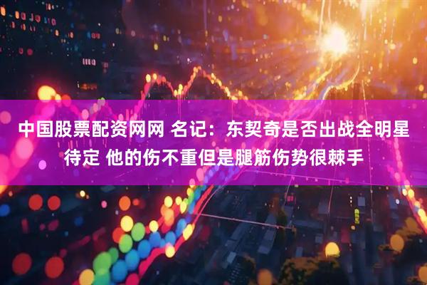 中国股票配资网网 名记：东契奇是否出战全明星待定 他的伤不重但是腿筋伤势很棘手