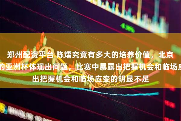 郑州配资平台 陈熠究竟有多大的培养价值，北京时间2月5日晚的亚洲杯体现出问题，比赛中暴露出把握机会和临场应变的明显不足