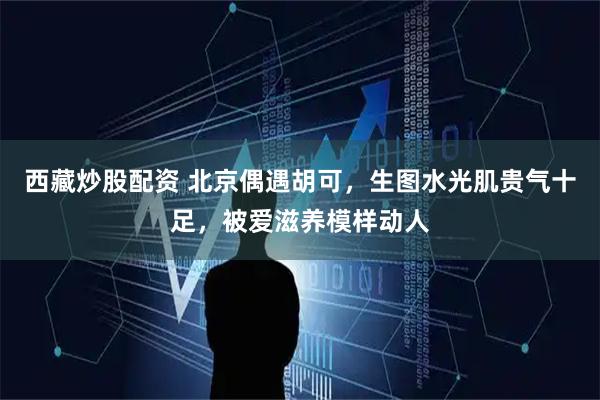 西藏炒股配资 北京偶遇胡可，生图水光肌贵气十足，被爱滋养模样动人