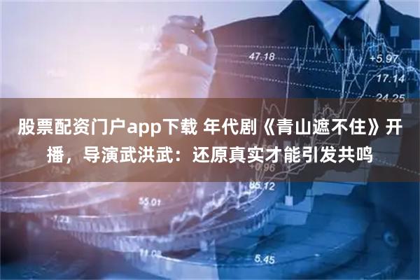 股票配资门户app下载 年代剧《青山遮不住》开播，导演武洪武：还原真实才能引发共鸣