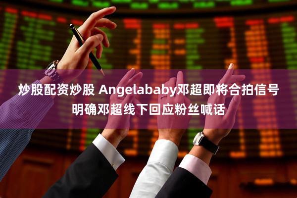 炒股配资炒股 Angelababy邓超即将合拍信号明确邓超线下回应粉丝喊话