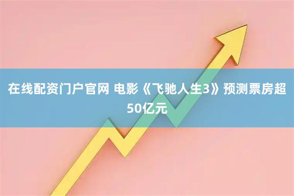 在线配资门户官网 电影《飞驰人生3》预测票房超50亿元