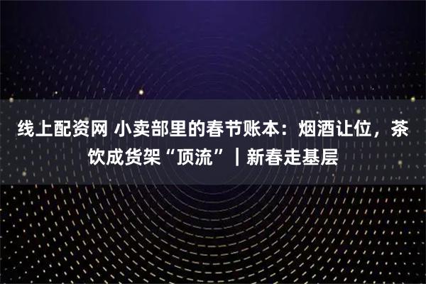 线上配资网 小卖部里的春节账本：烟酒让位，茶饮成货架“顶流”｜新春走基层