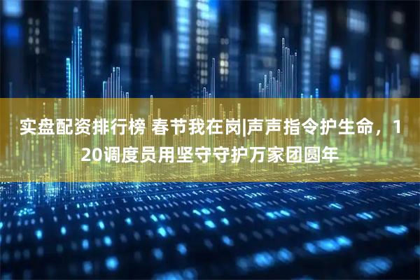 实盘配资排行榜 春节我在岗|声声指令护生命，120调度员用坚守守护万家团圆年