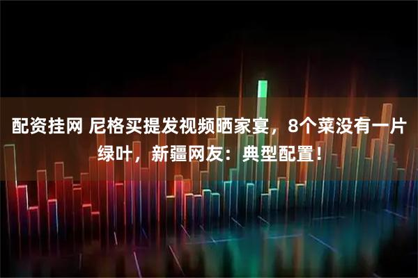 配资挂网 尼格买提发视频晒家宴，8个菜没有一片绿叶，新疆网友：典型配置！