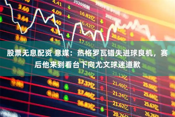 股票无息配资 意媒：热格罗瓦错失进球良机，赛后他来到看台下向尤文球迷道歉