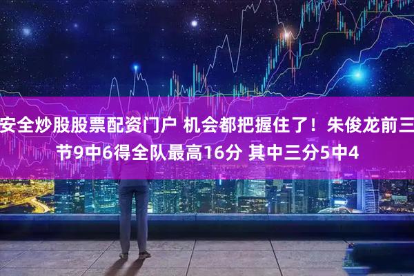 安全炒股股票配资门户 机会都把握住了！朱俊龙前三节9中6得全队最高16分 其中三分5中4