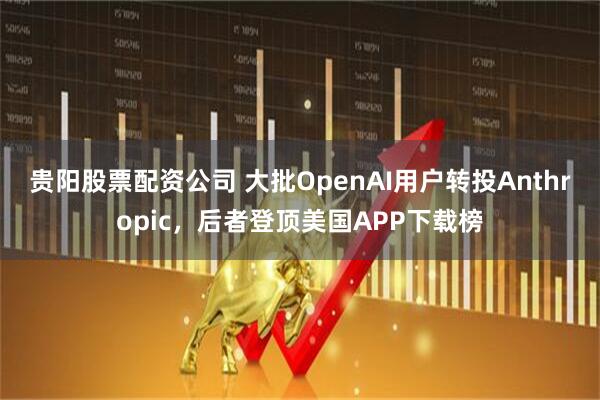 贵阳股票配资公司 大批OpenAI用户转投Anthropic，后者登顶美国APP下载榜