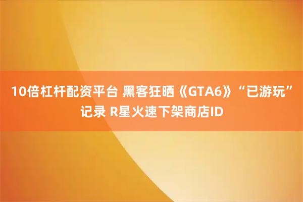 10倍杠杆配资平台 黑客狂晒《GTA6》“已游玩”记录 R星火速下架商店ID