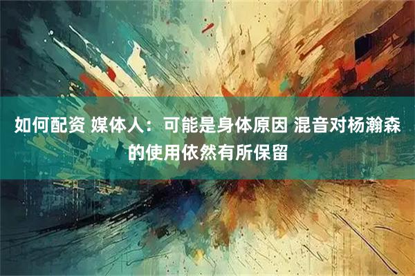 如何配资 媒体人：可能是身体原因 混音对杨瀚森的使用依然有所保留
