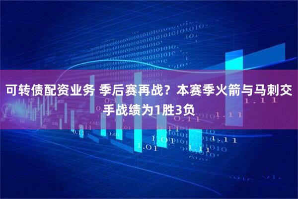 可转债配资业务 季后赛再战？本赛季火箭与马刺交手战绩为1胜3负