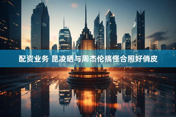 配资业务 昆凌晒与周杰伦搞怪合照好俏皮