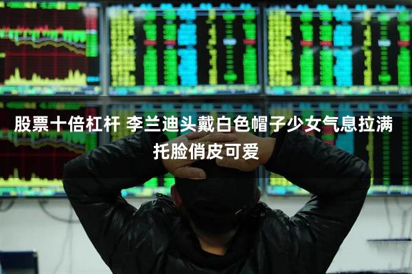 股票十倍杠杆 李兰迪头戴白色帽子少女气息拉满 托脸俏皮可爱