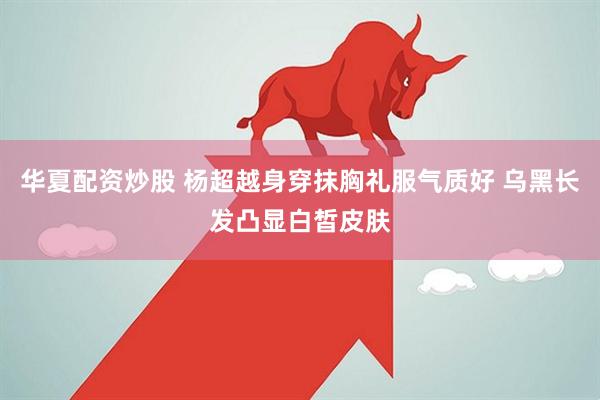 华夏配资炒股 杨超越身穿抹胸礼服气质好 乌黑长发凸显白皙皮肤