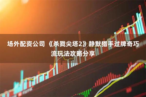 场外配资公司 《杀戮尖塔2》静默猎手过牌奇巧流玩法攻略分享