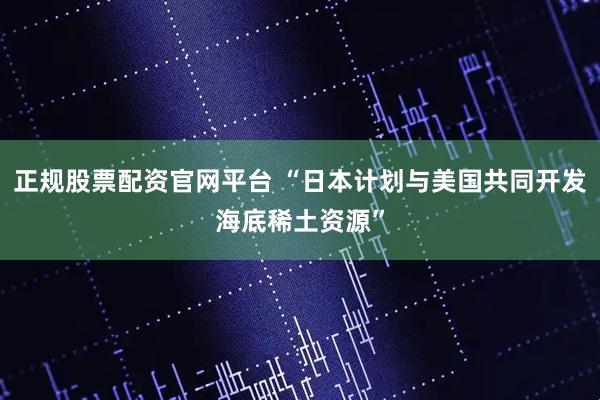 正规股票配资官网平台 “日本计划与美国共同开发海底稀土资源”