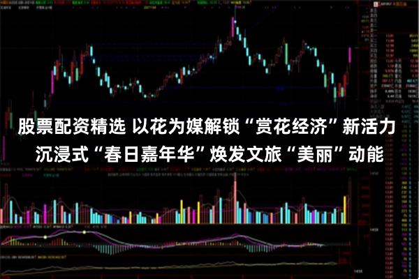 股票配资精选 以花为媒解锁“赏花经济”新活力 沉浸式“春日嘉年华”焕发文旅“美丽”动能