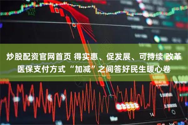 炒股配资官网首页 得实惠、促发展、可持续 改革医保支付方式 “加减”之间答好民生暖心卷
