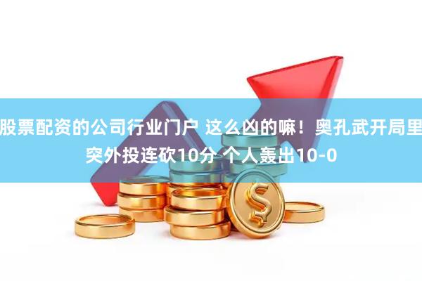 股票配资的公司行业门户 这么凶的嘛！奥孔武开局里突外投连砍10分 个人轰出10-0