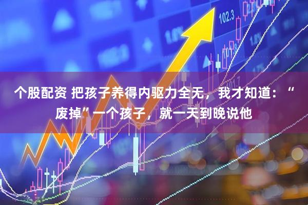 个股配资 把孩子养得内驱力全无，我才知道：“废掉”一个孩子，就一天到晚说他