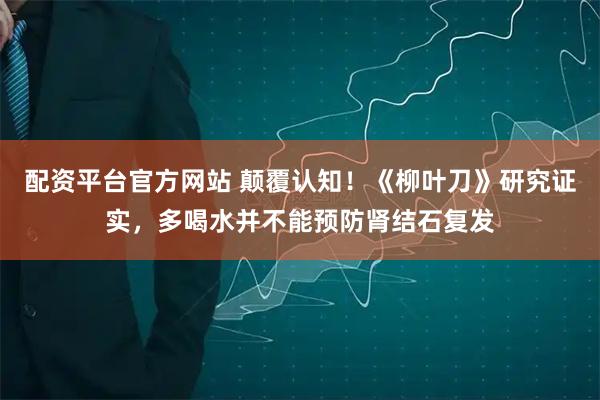 配资平台官方网站 颠覆认知！《柳叶刀》研究证实，多喝水并不能预防肾结石复发