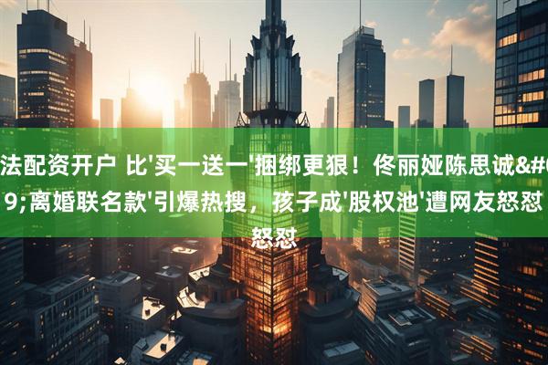 合法配资开户 比'买一送一'捆绑更狠！佟丽娅陈思诚'离婚联名款'引爆热搜，孩子成'股权池'遭网友怒怼