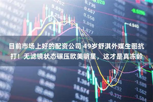 目前市场上好的配资公司 49岁舒淇外媒生图抗打！无滤镜状态碾压欧美明星，这才是真冻龄