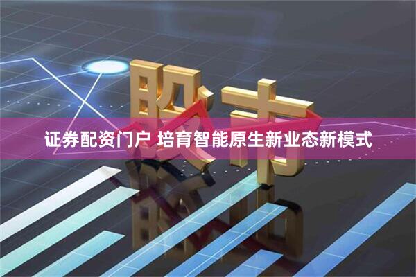 证券配资门户 培育智能原生新业态新模式