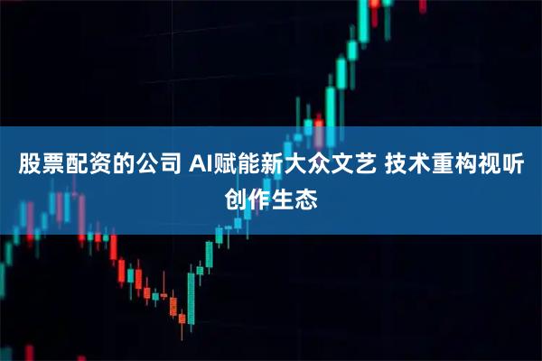 股票配资的公司 AI赋能新大众文艺 技术重构视听创作生态