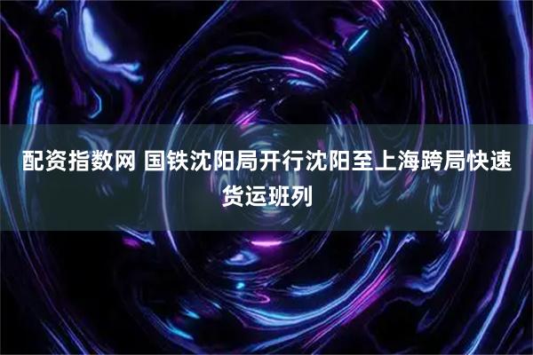 配资指数网 国铁沈阳局开行沈阳至上海跨局快速货运班列
