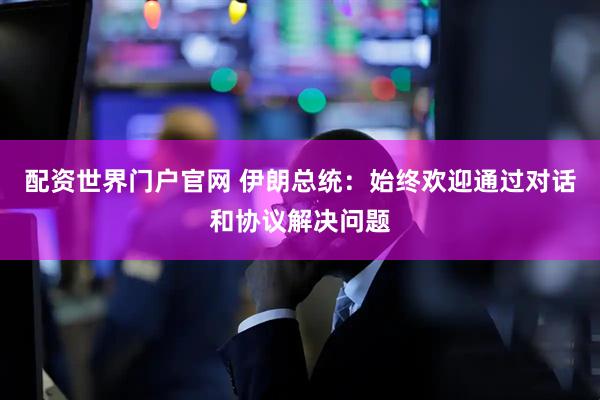 配资世界门户官网 伊朗总统：始终欢迎通过对话和协议解决问题