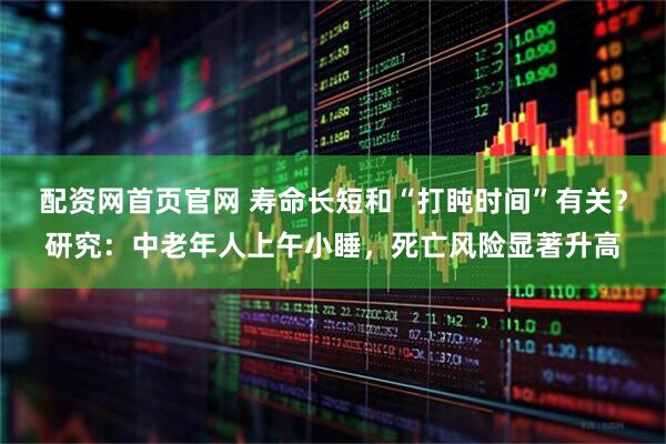 配资网首页官网 寿命长短和“打盹时间”有关？研究：中老年人上午小睡，死亡风险显著升高