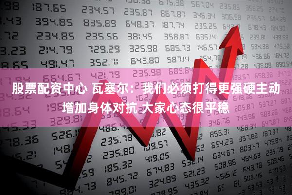 股票配资中心 瓦塞尔：我们必须打得更强硬主动增加身体对抗 大家心态很平稳