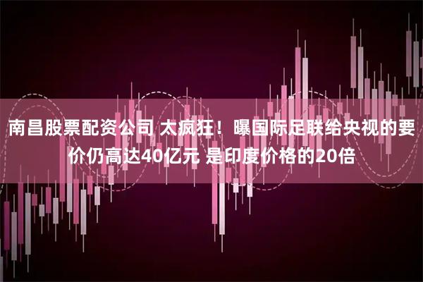南昌股票配资公司 太疯狂！曝国际足联给央视的要价仍高达40亿元 是印度价格的20倍