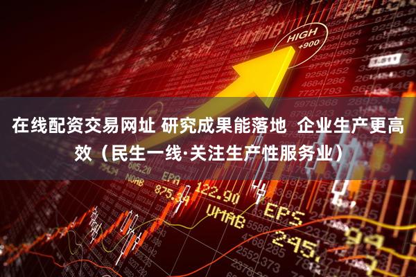 在线配资交易网址 研究成果能落地  企业生产更高效（民生一线·关注生产性服务业）